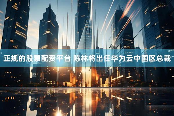 正规的股票配资平台 陈林将出任华为云中国区总裁