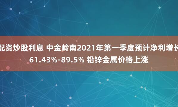 配资炒股利息 中金岭南2021年第一季度预计净利增长61.43%-89.5% 铅锌金属价格上涨