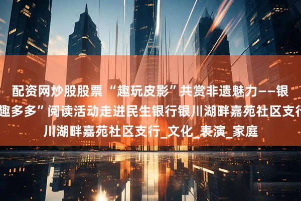 配资网炒股股票 “趣玩皮影”共赏非遗魅力——银川市图书馆“亲子趣多多”阅读活动走进民生银行银川湖畔嘉苑社区支行_文化_表演_家庭