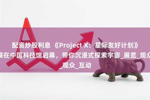 配资炒股利息 《Project X：星际友好计划》XR大展在中国科技馆启幕，带你沉浸式探索宇宙_展览_观众_互动