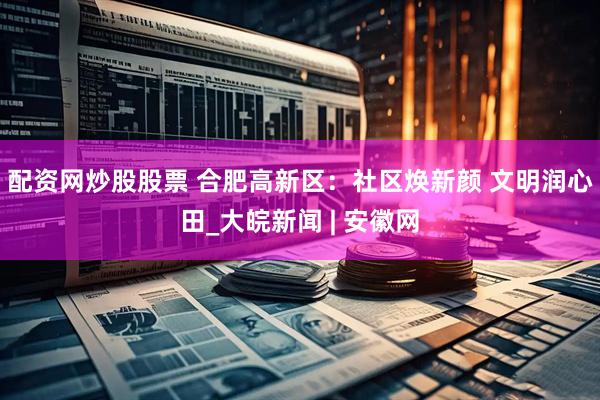 配资网炒股股票 合肥高新区：社区焕新颜 文明润心田_大皖新闻 | 安徽网