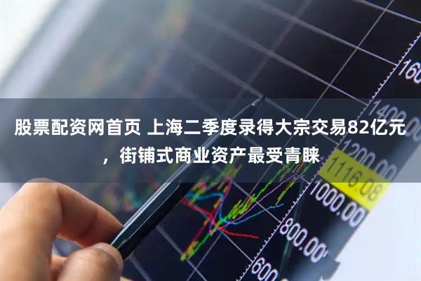 股票配资网首页 上海二季度录得大宗交易82亿元，街铺式商业资产最受青睐