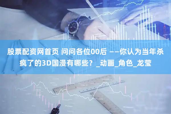 股票配资网首页 问问各位00后 ——你认为当年杀疯了的3D国漫有哪些？_动画_角色_龙莹