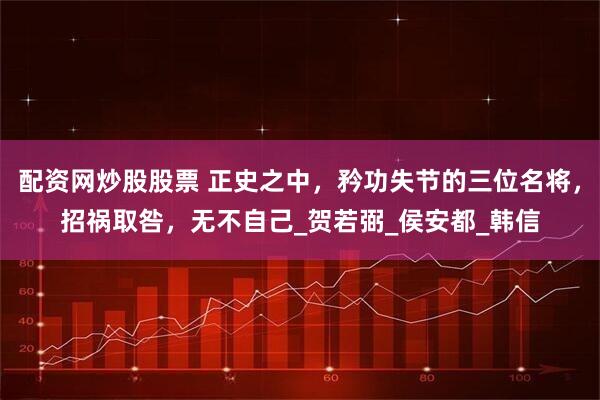 配资网炒股股票 正史之中，矜功失节的三位名将，招祸取咎，无不自己_贺若弼_侯安都_韩信