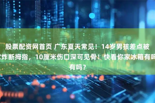 股票配资网首页 广东夏天常见！14岁男孩差点被它炸断拇指，10厘米伤口深可见骨！快看你家冰箱有吗？