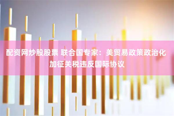 配资网炒股股票 联合国专家：美贸易政策政治化 加征关税违反国际协议
