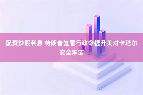 配资炒股利息 特朗普签署行政令提升美对卡塔尔安全承诺