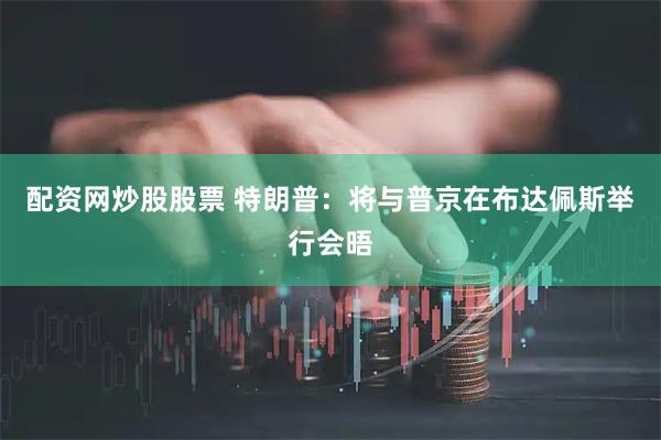 配资网炒股股票 特朗普：将与普京在布达佩斯举行会晤