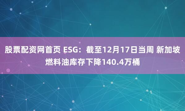 股票配资网首页 ESG：截至12月17日当周 新加坡燃料油库存下降140.4万桶