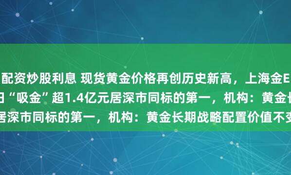 配资炒股利息 现货黄金价格再创历史新高，上海金ETF（159830）近20日“吸金”超1.4亿元居深市同标的第一，机构：黄金长期战略配置价值不变