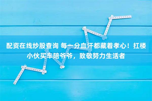 配资在线炒股查询 每一分血汗都藏着孝心！扛楼小伙买车陪爷爷，致敬努力生活者